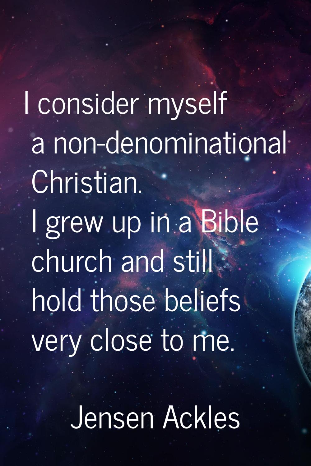 I consider myself a non-denominational Christian. I grew up in a Bible church and still hold those 