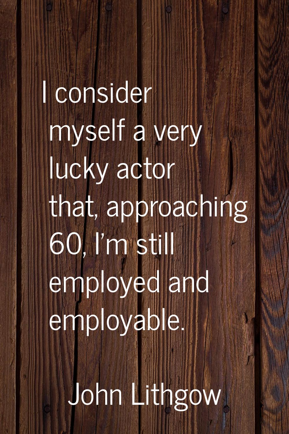 I consider myself a very lucky actor that, approaching 60, I'm still employed and employable.