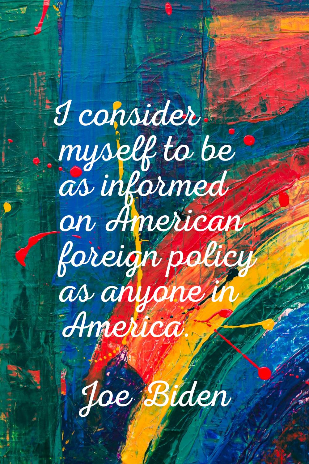 I consider myself to be as informed on American foreign policy as anyone in America.