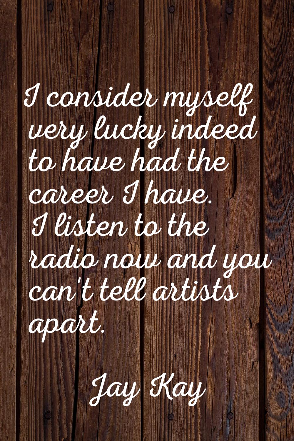 I consider myself very lucky indeed to have had the career I have. I listen to the radio now and yo