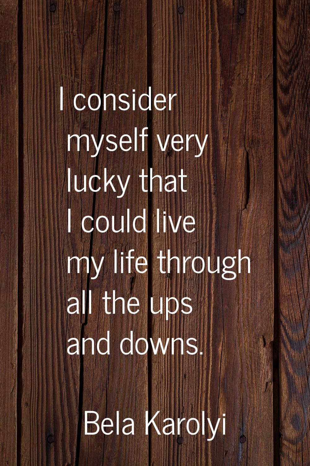 I consider myself very lucky that I could live my life through all the ups and downs.