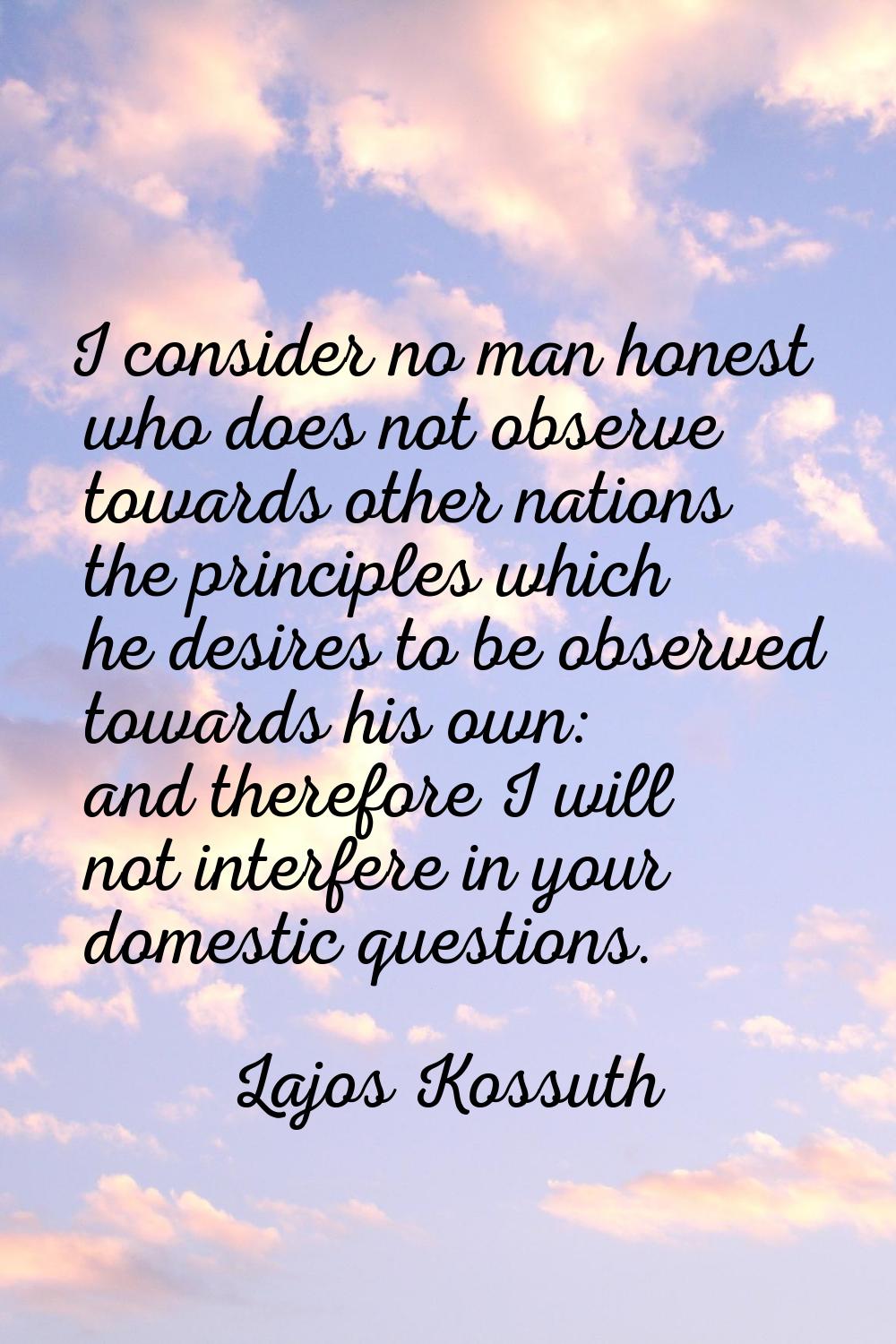 I consider no man honest who does not observe towards other nations the principles which he desires