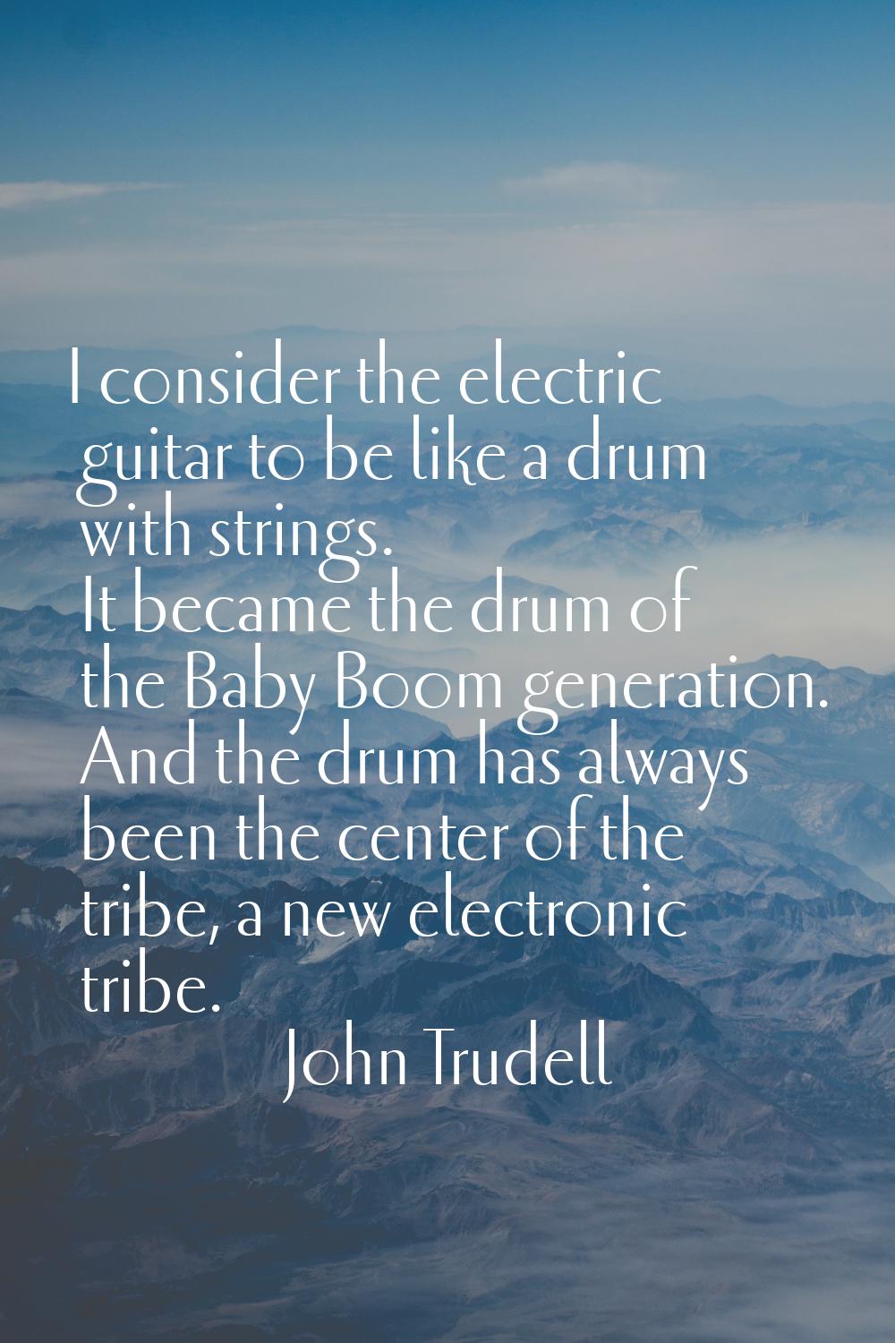 I consider the electric guitar to be like a drum with strings. It became the drum of the Baby Boom 
