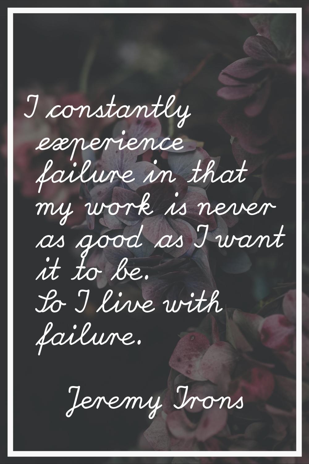 I constantly experience failure in that my work is never as good as I want it to be. So I live with