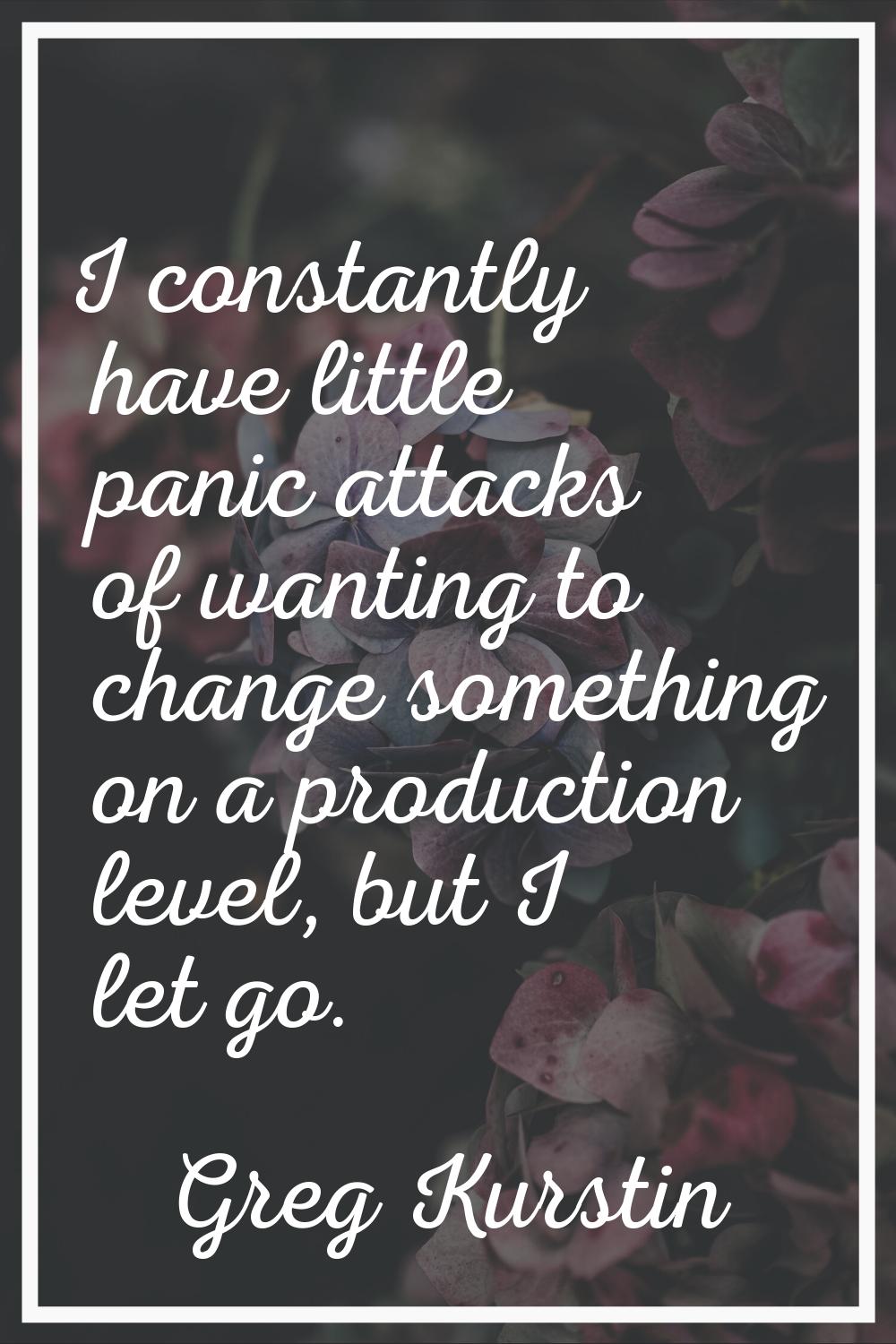 I constantly have little panic attacks of wanting to change something on a production level, but I 