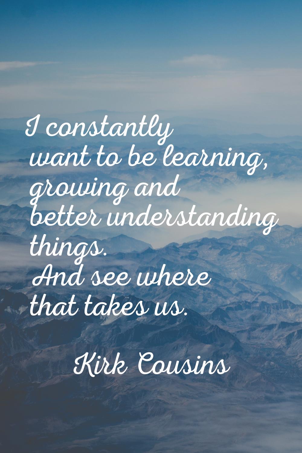 I constantly want to be learning, growing and better understanding things. And see where that takes