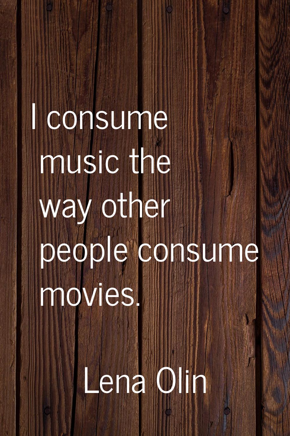 I consume music the way other people consume movies.