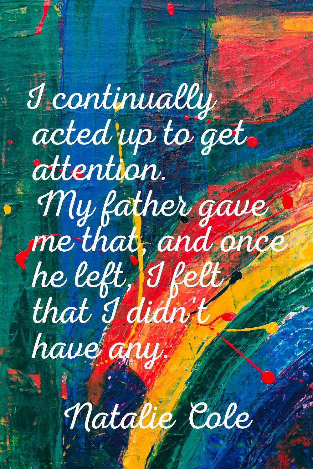 I continually acted up to get attention. My father gave me that, and once he left, I felt that I di