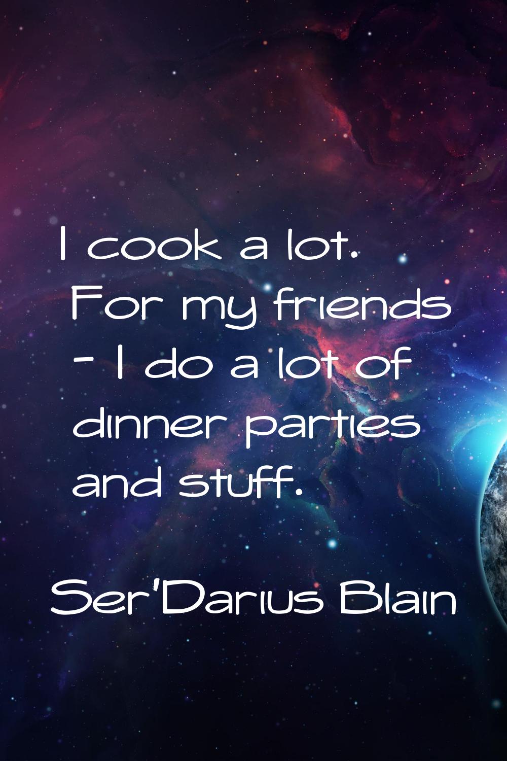 I cook a lot. For my friends - I do a lot of dinner parties and stuff.