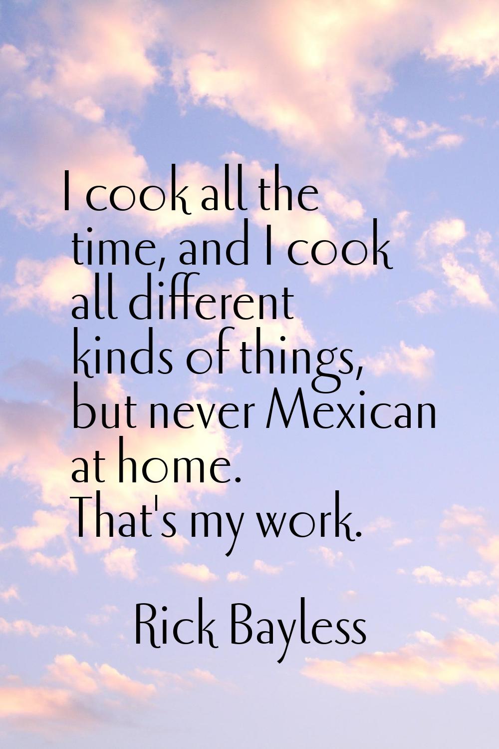 I cook all the time, and I cook all different kinds of things, but never Mexican at home. That's my