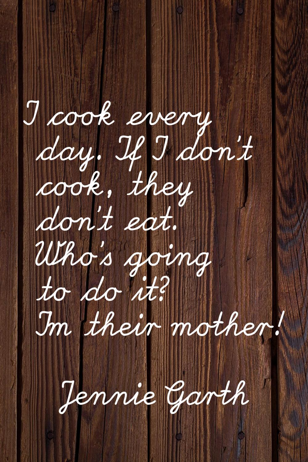 I cook every day. If I don't cook, they don't eat. Who's going to do it? I'm their mother!