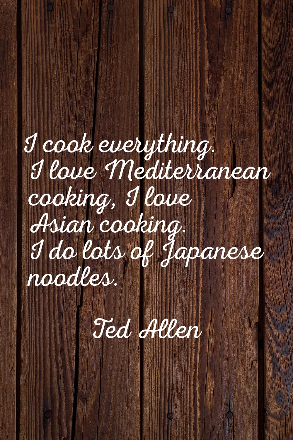 I cook everything. I love Mediterranean cooking, I love Asian cooking. I do lots of Japanese noodle