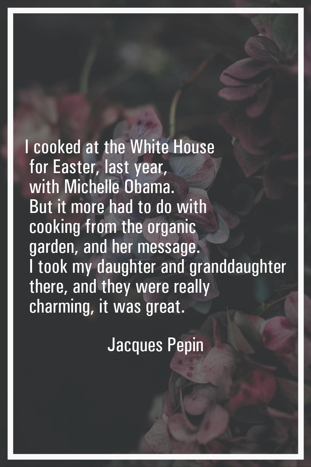 I cooked at the White House for Easter, last year, with Michelle Obama. But it more had to do with 