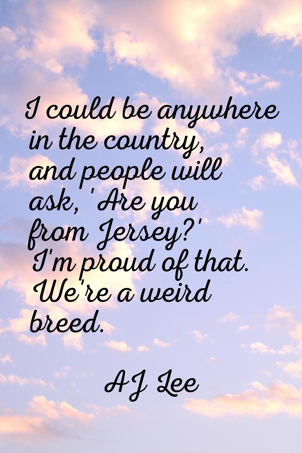 I could be anywhere in the country, and people will ask, 'Are you from Jersey?' I'm proud of that. 