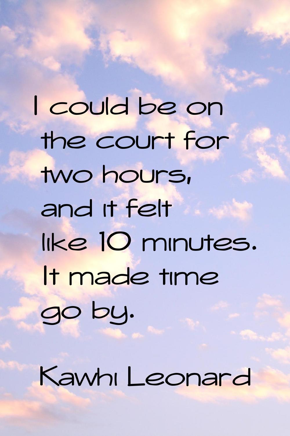 I could be on the court for two hours, and it felt like 10 minutes. It made time go by.