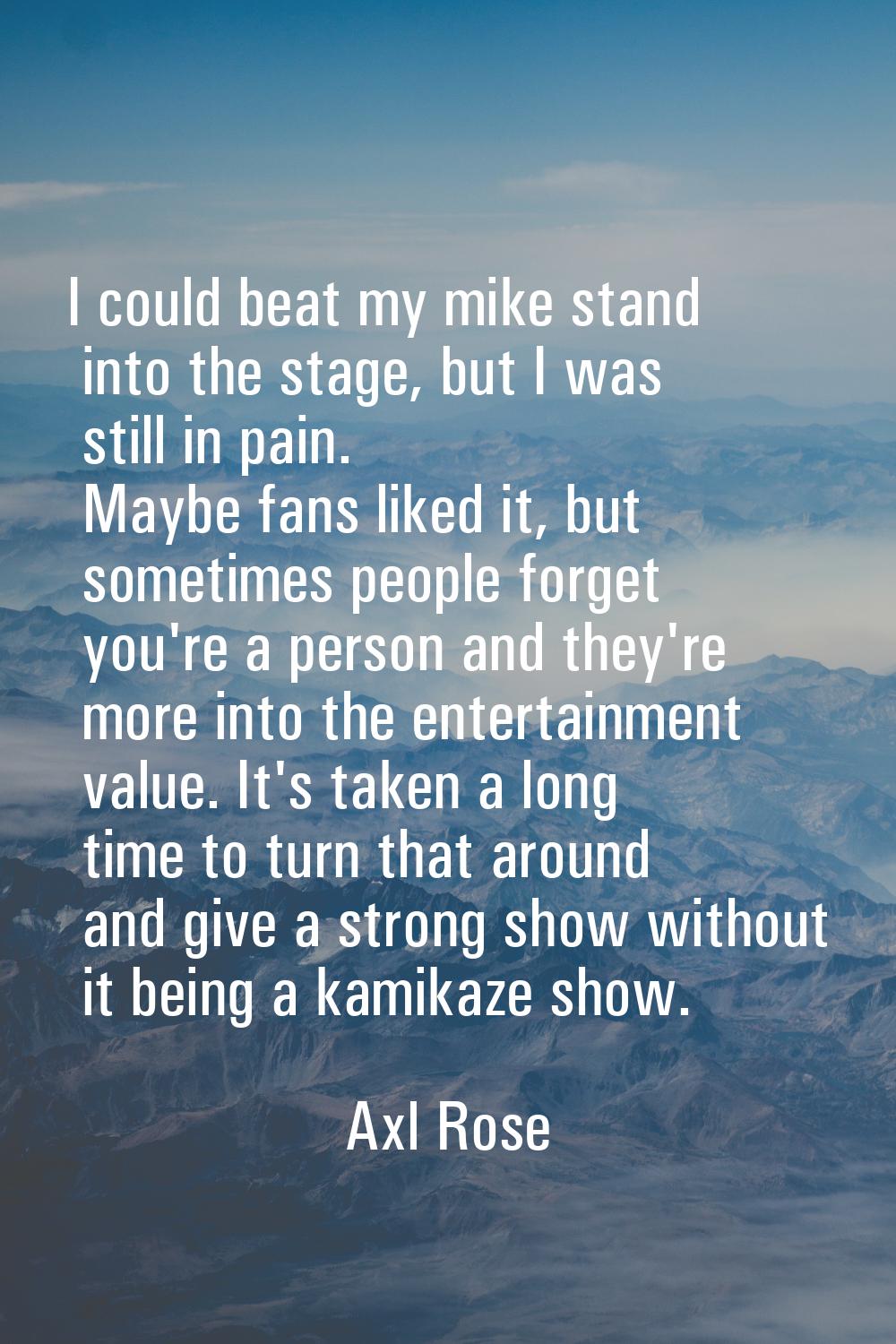I could beat my mike stand into the stage, but I was still in pain. Maybe fans liked it, but someti