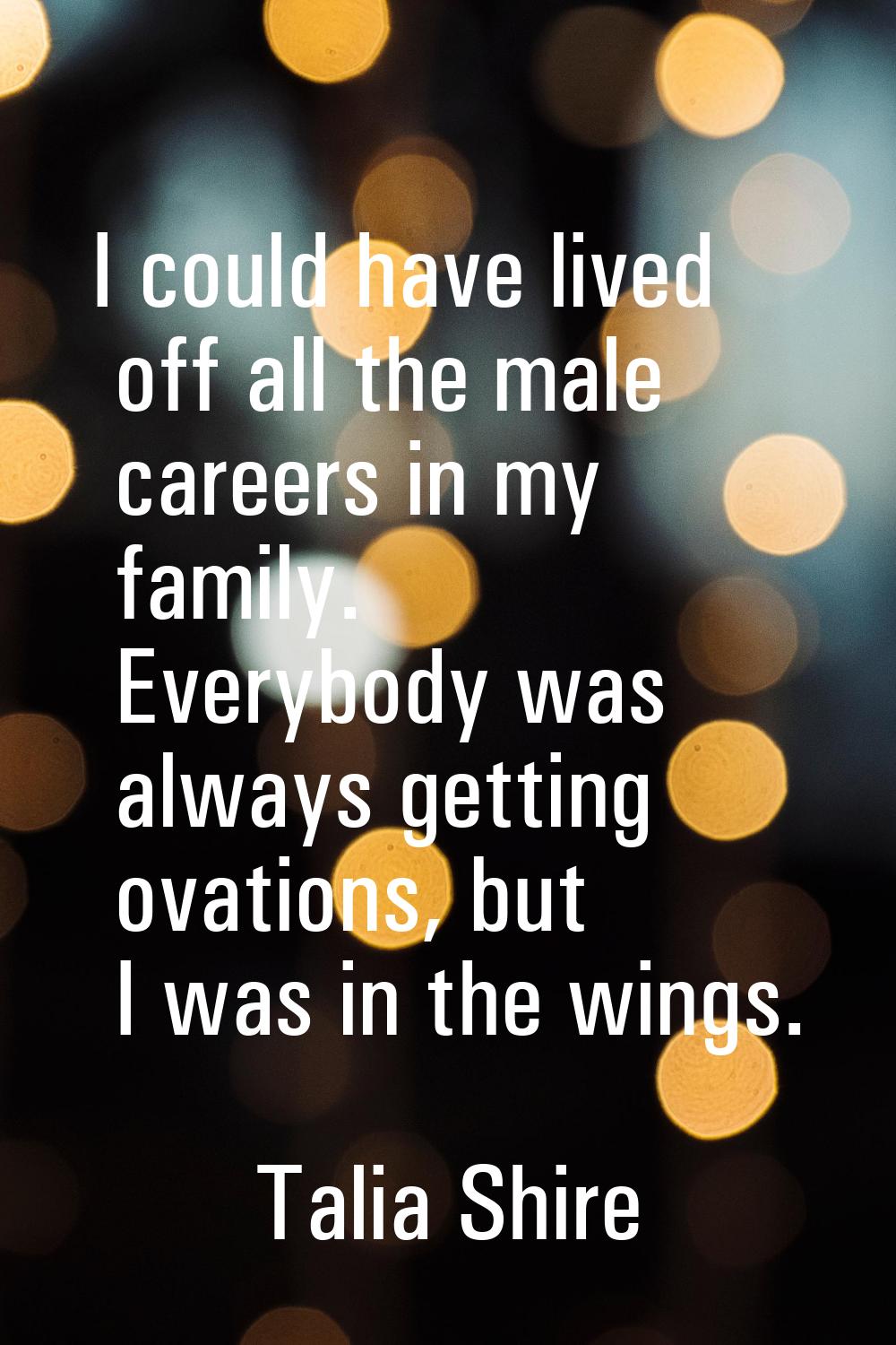 I could have lived off all the male careers in my family. Everybody was always getting ovations, bu