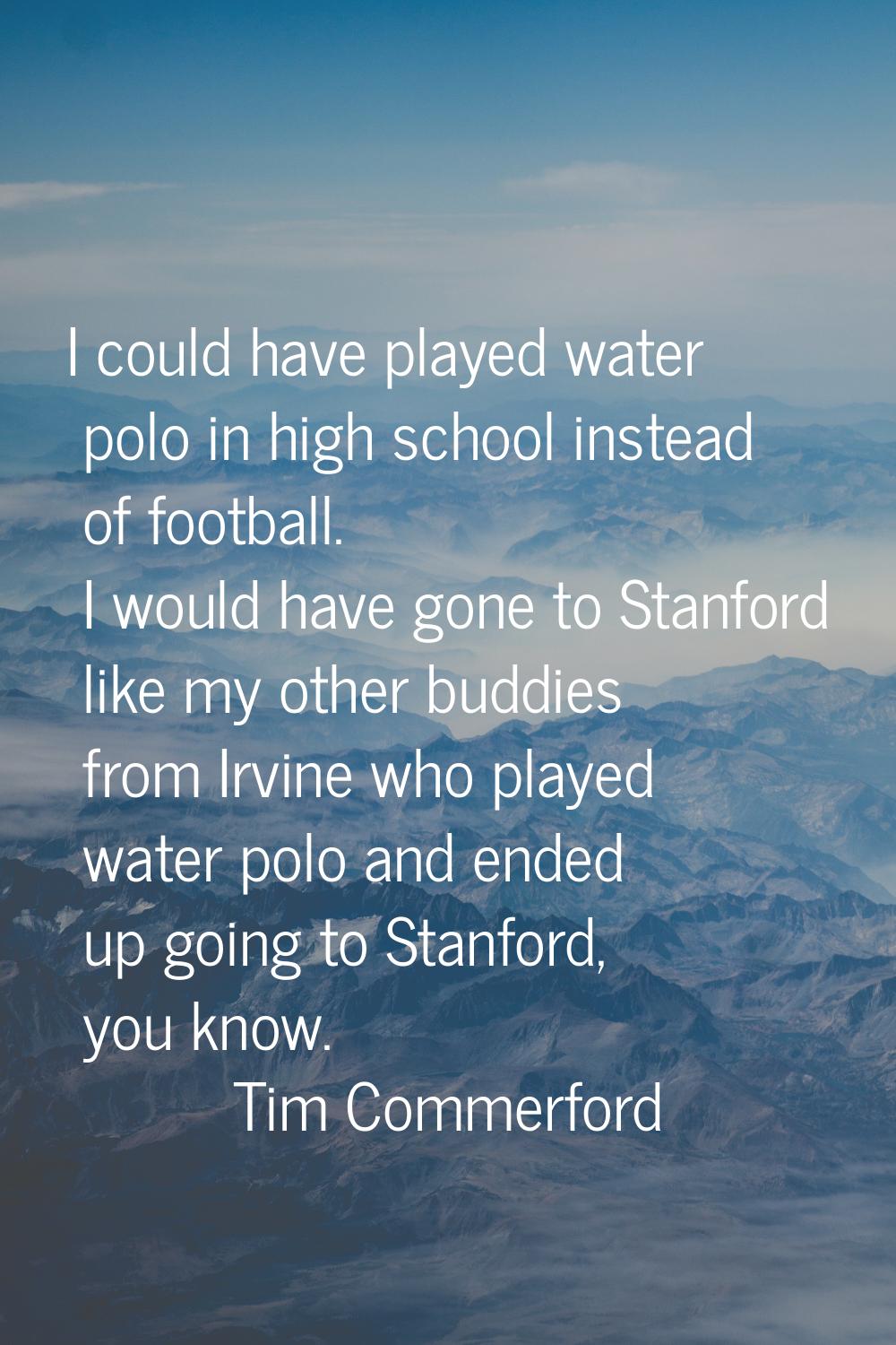 I could have played water polo in high school instead of football. I would have gone to Stanford li