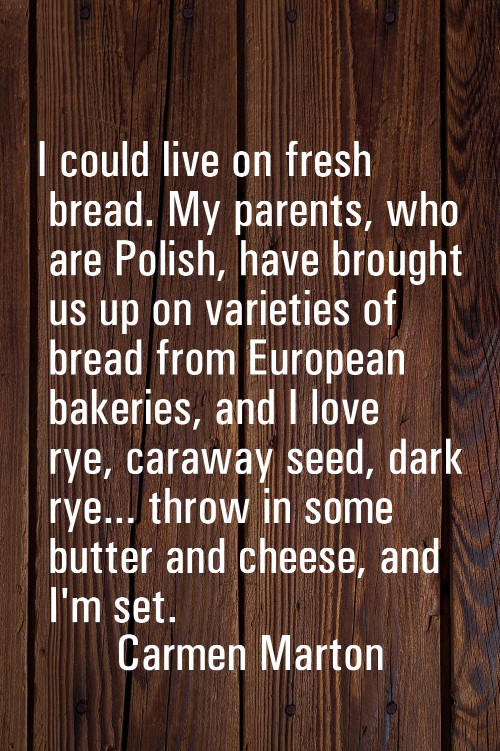 I could live on fresh bread. My parents, who are Polish, have brought us up on varieties of bread f