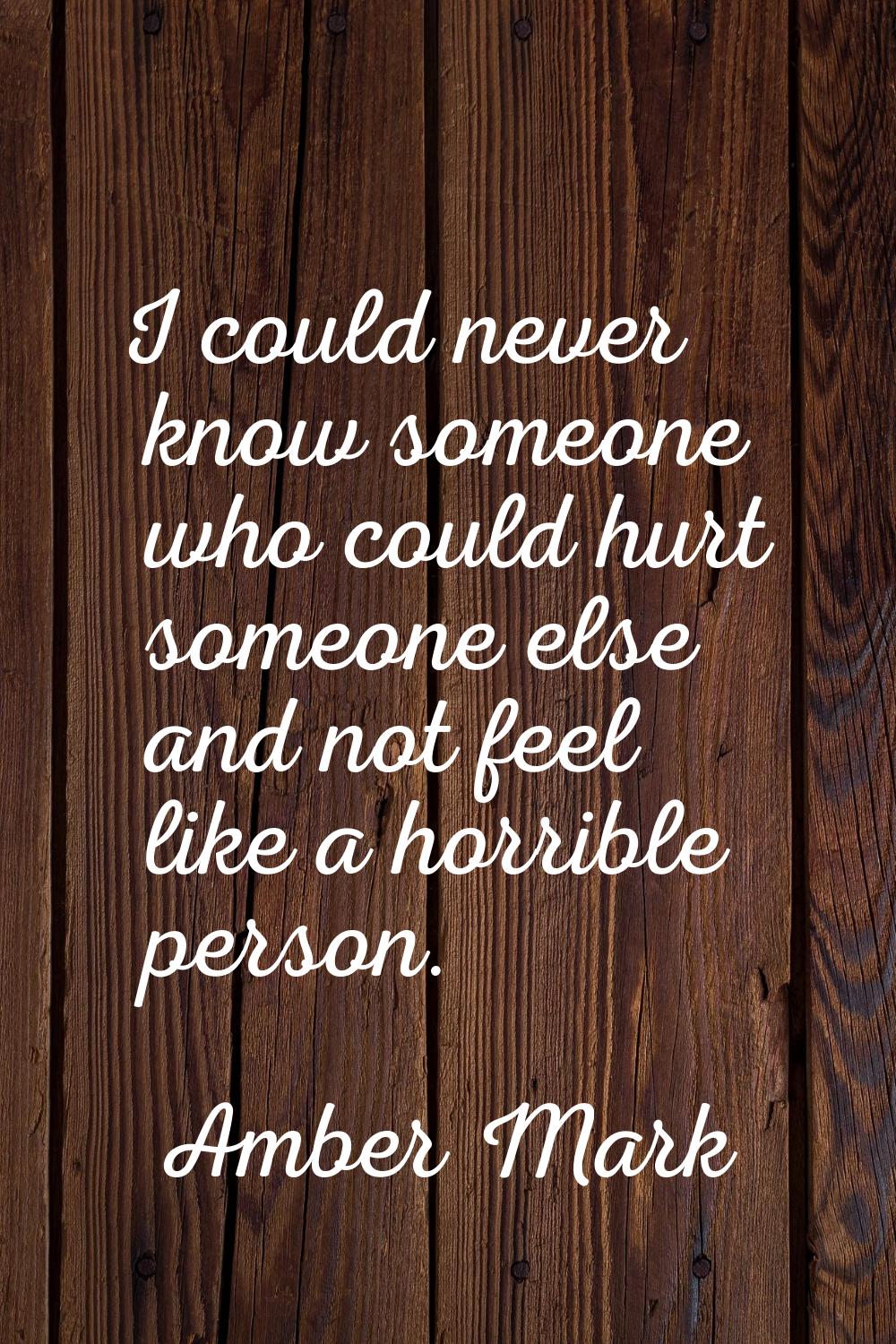 I could never know someone who could hurt someone else and not feel like a horrible person.
