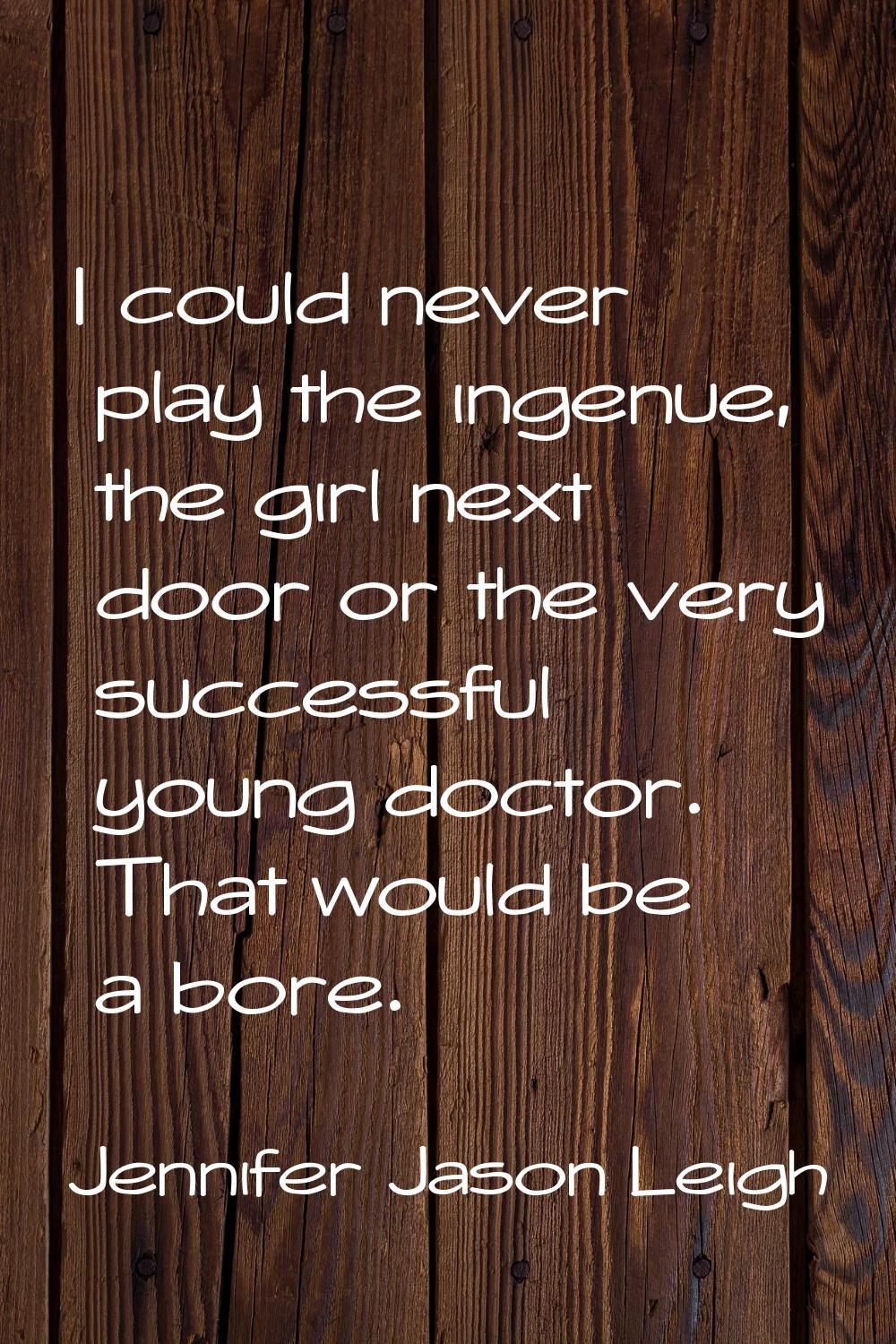 I could never play the ingenue, the girl next door or the very successful young doctor. That would 