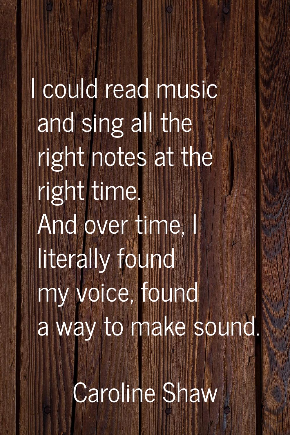 I could read music and sing all the right notes at the right time. And over time, I literally found