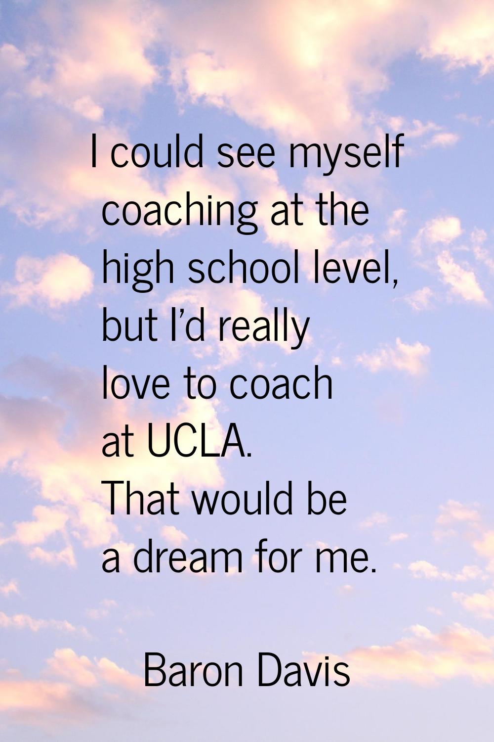 I could see myself coaching at the high school level, but I'd really love to coach at UCLA. That wo