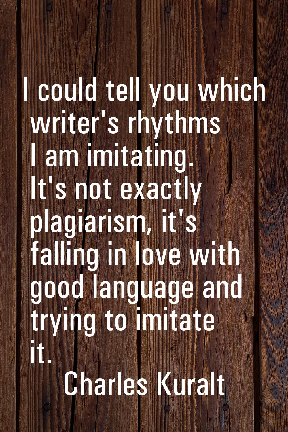 I could tell you which writer's rhythms I am imitating. It's not exactly plagiarism, it's falling i