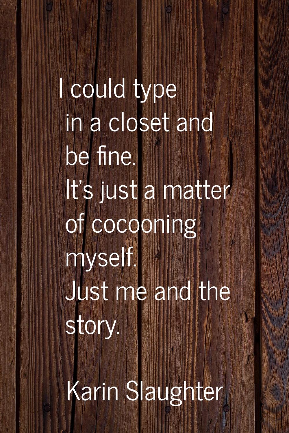 I could type in a closet and be fine. It's just a matter of cocooning myself. Just me and the story