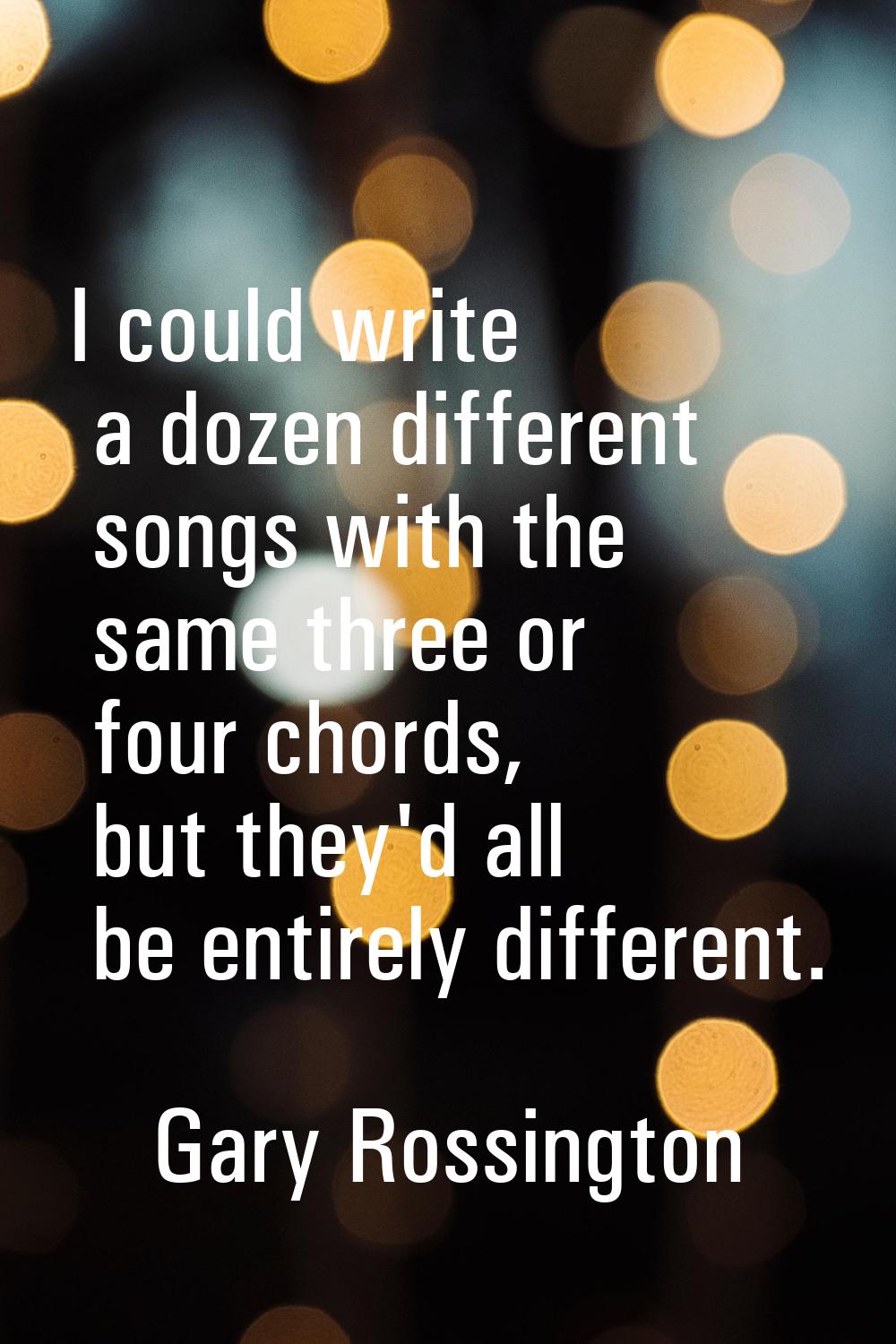 I could write a dozen different songs with the same three or four chords, but they'd all be entirel