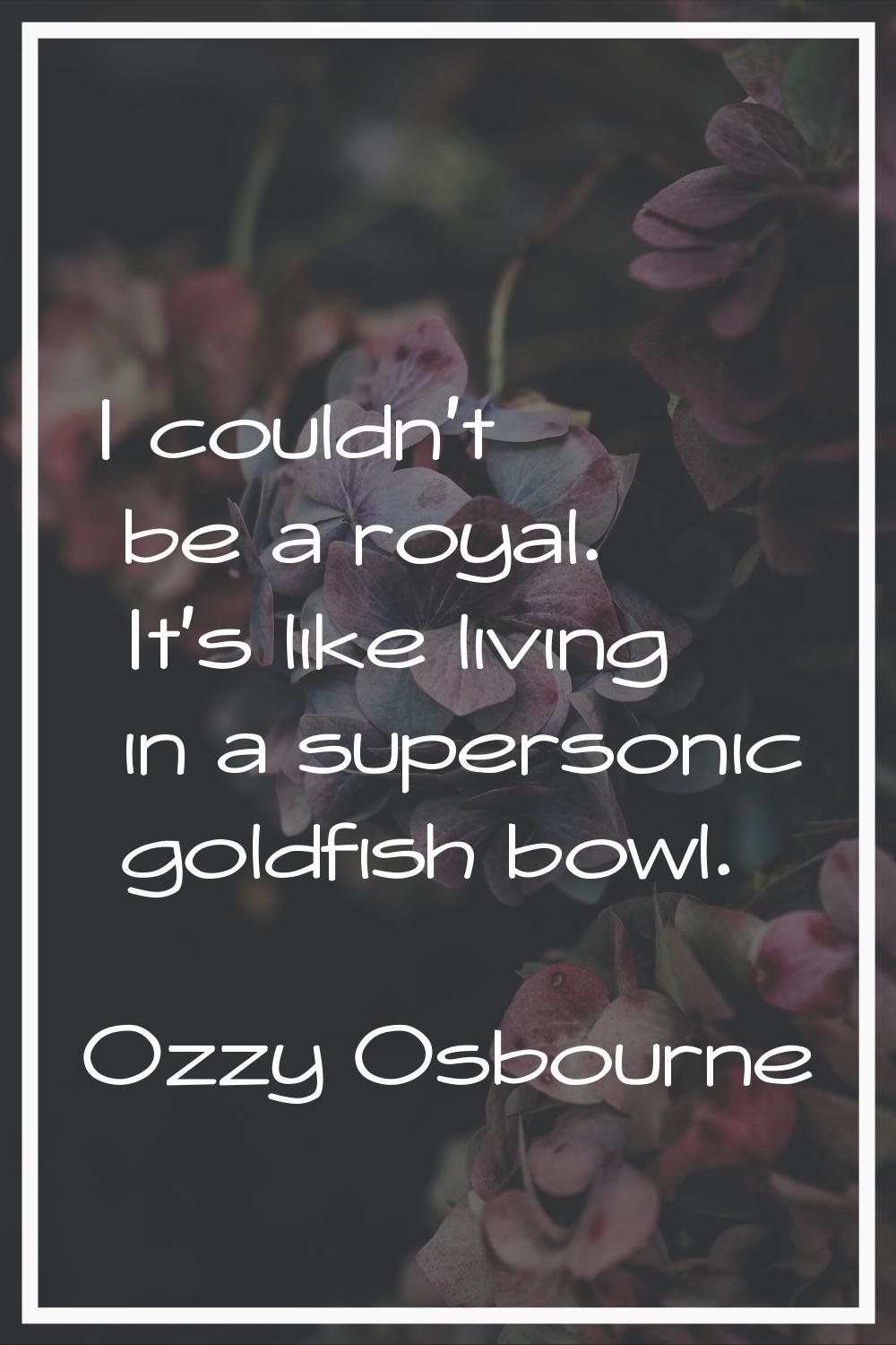 I couldn't be a royal. It's like living in a supersonic goldfish bowl.