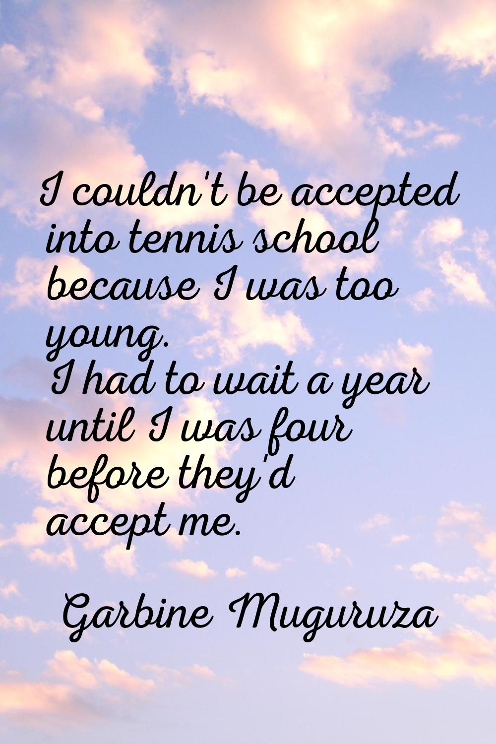 I couldn't be accepted into tennis school because I was too young. I had to wait a year until I was