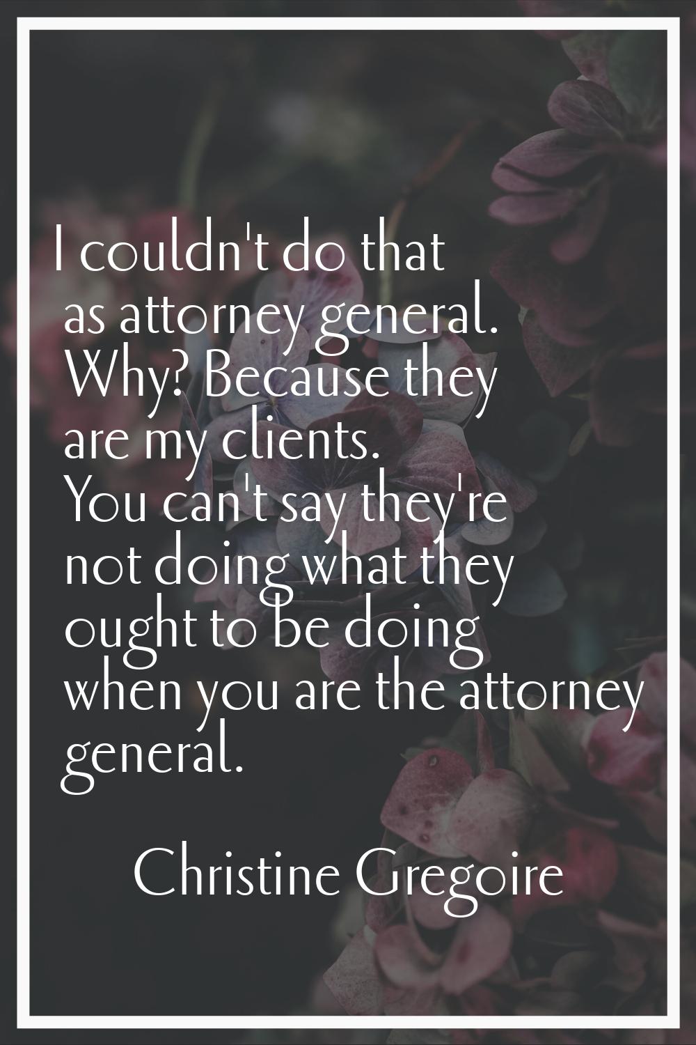 I couldn't do that as attorney general. Why? Because they are my clients. You can't say they're not
