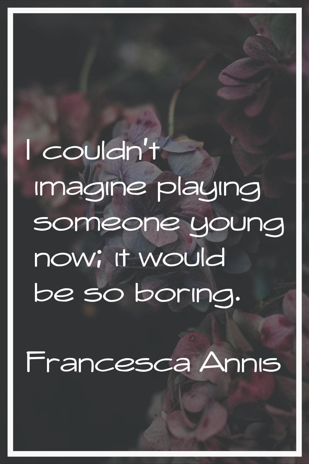 I couldn't imagine playing someone young now; it would be so boring.