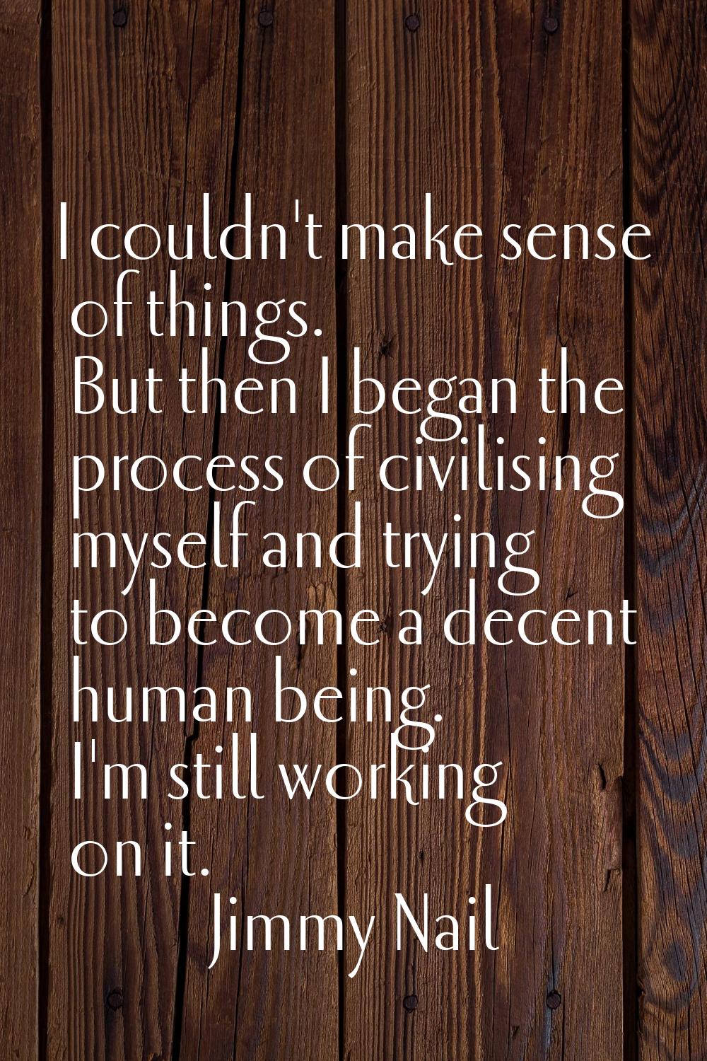 I couldn't make sense of things. But then I began the process of civilising myself and trying to be
