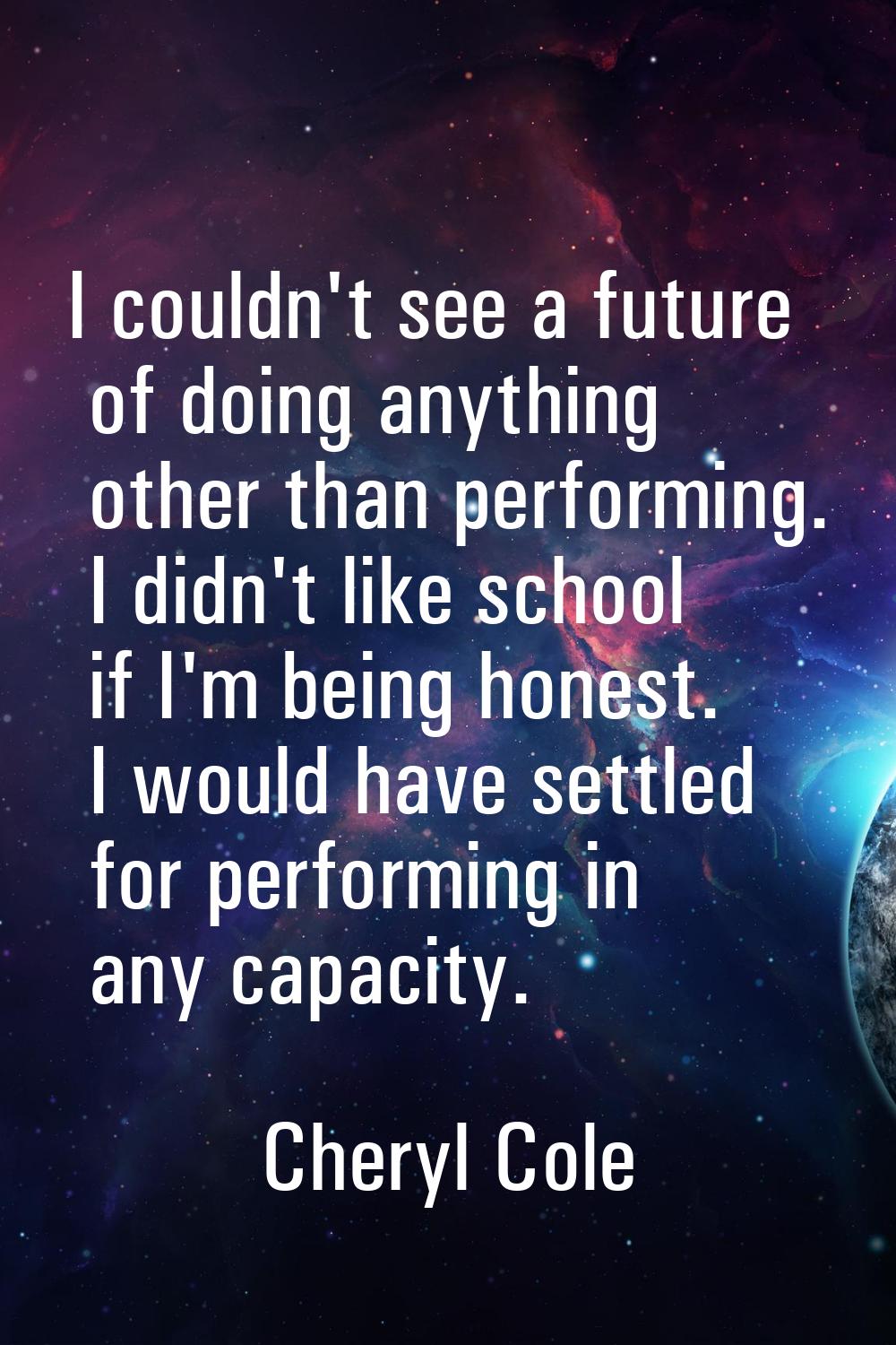 I couldn't see a future of doing anything other than performing. I didn't like school if I'm being 