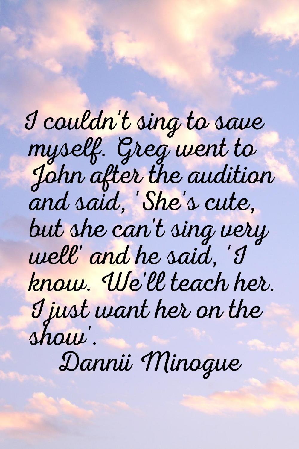 I couldn't sing to save myself. Greg went to John after the audition and said, 'She's cute, but she
