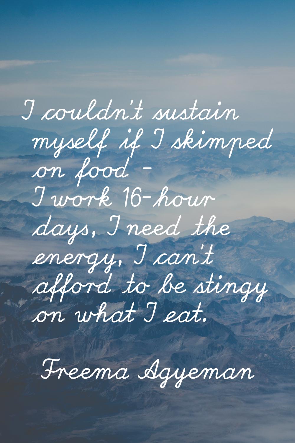 I couldn't sustain myself if I skimped on food - I work 16-hour days, I need the energy, I can't af