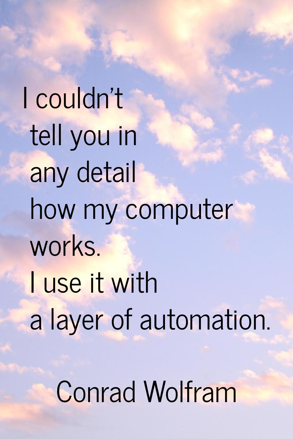 I couldn't tell you in any detail how my computer works. I use it with a layer of automation.
