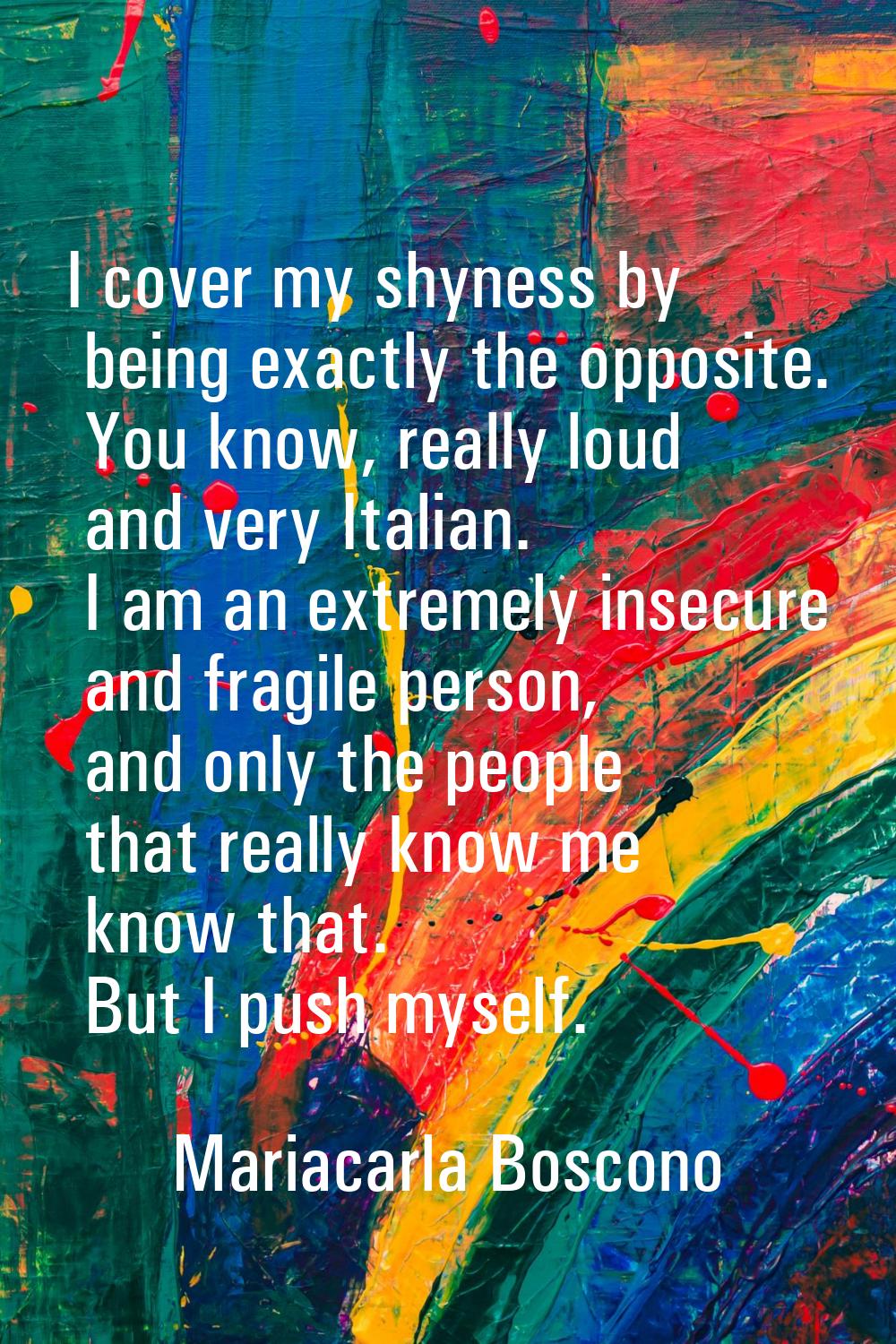 I cover my shyness by being exactly the opposite. You know, really loud and very Italian. I am an e
