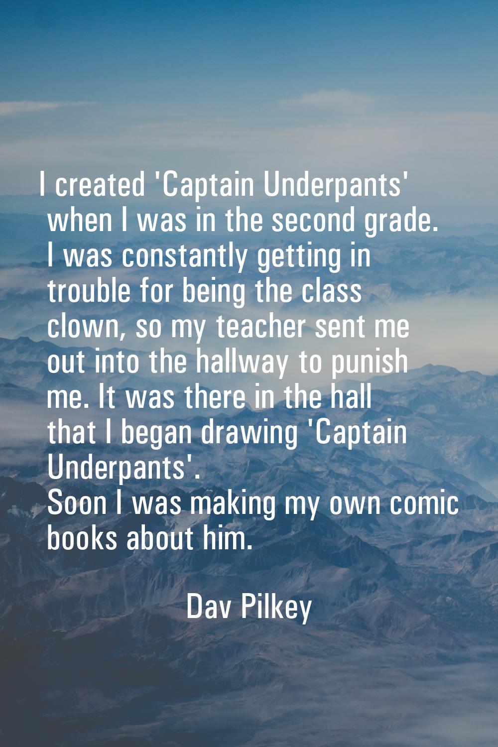 I created 'Captain Underpants' when I was in the second grade. I was constantly getting in trouble 