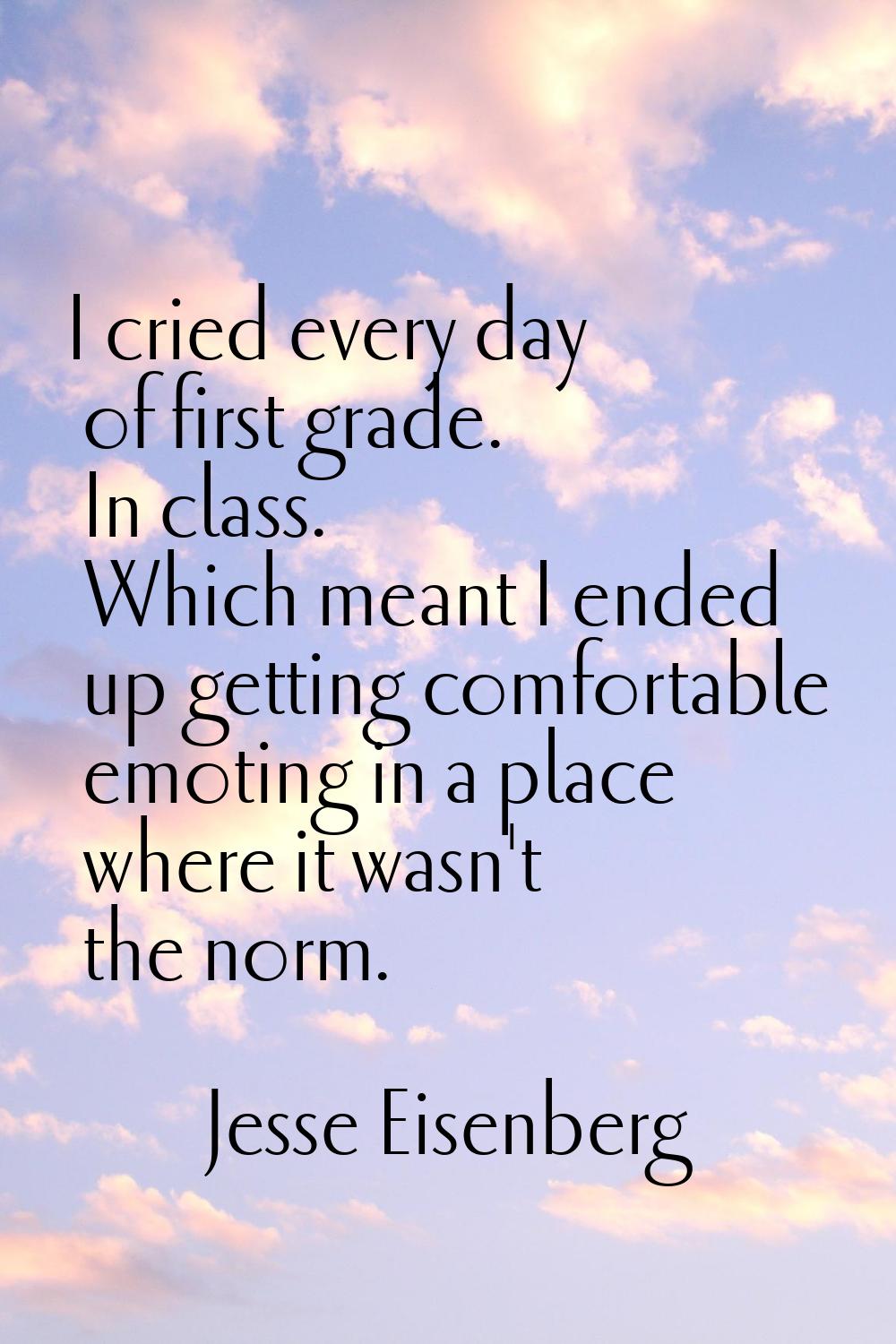 I cried every day of first grade. In class. Which meant I ended up getting comfortable emoting in a