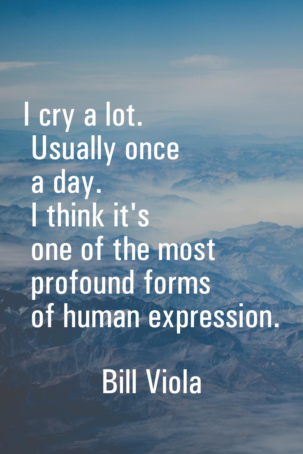 I cry a lot. Usually once a day. I think it's one of the most profound forms of human expression.