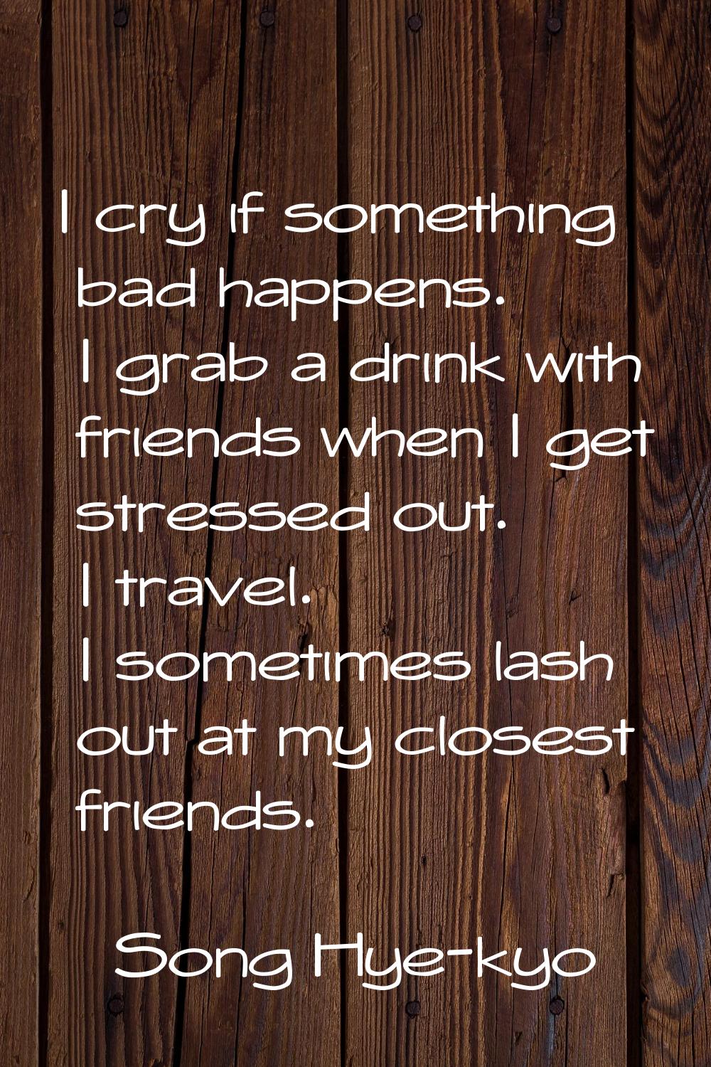 I cry if something bad happens. I grab a drink with friends when I get stressed out. I travel. I so