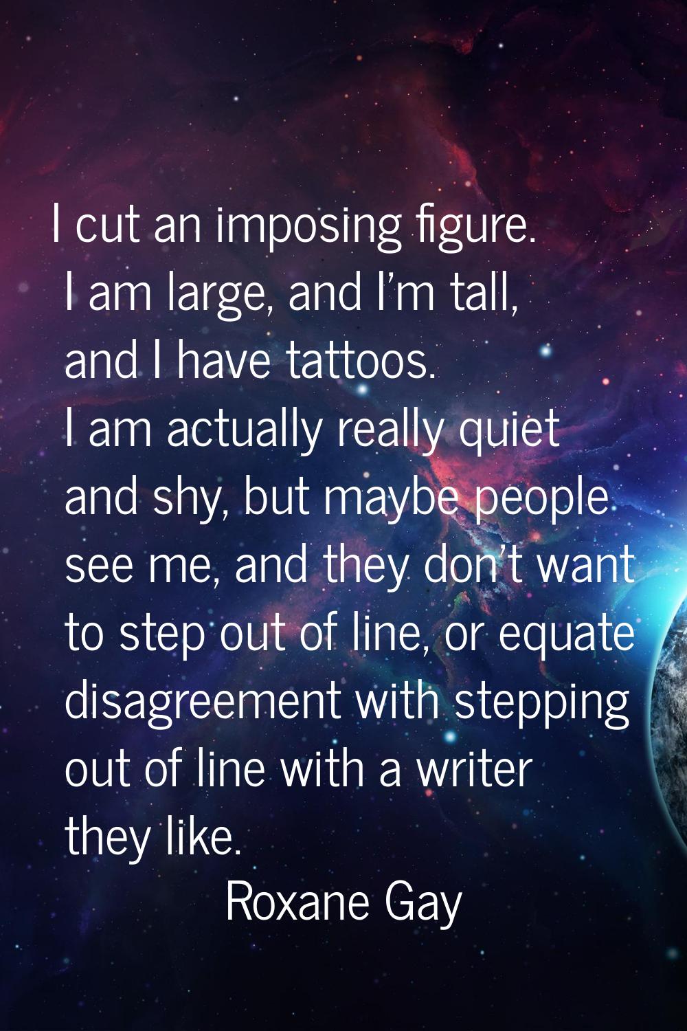 I cut an imposing figure. I am large, and I'm tall, and I have tattoos. I am actually really quiet 