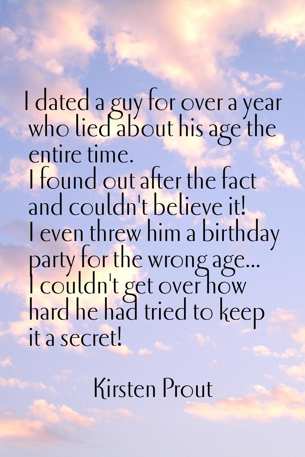I dated a guy for over a year who lied about his age the entire time. I found out after the fact an