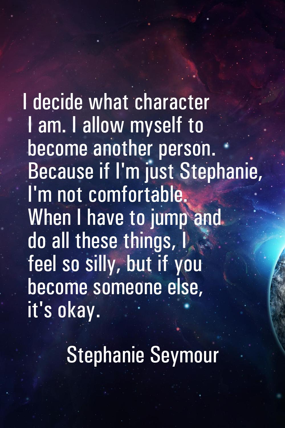 I decide what character I am. I allow myself to become another person. Because if I'm just Stephani
