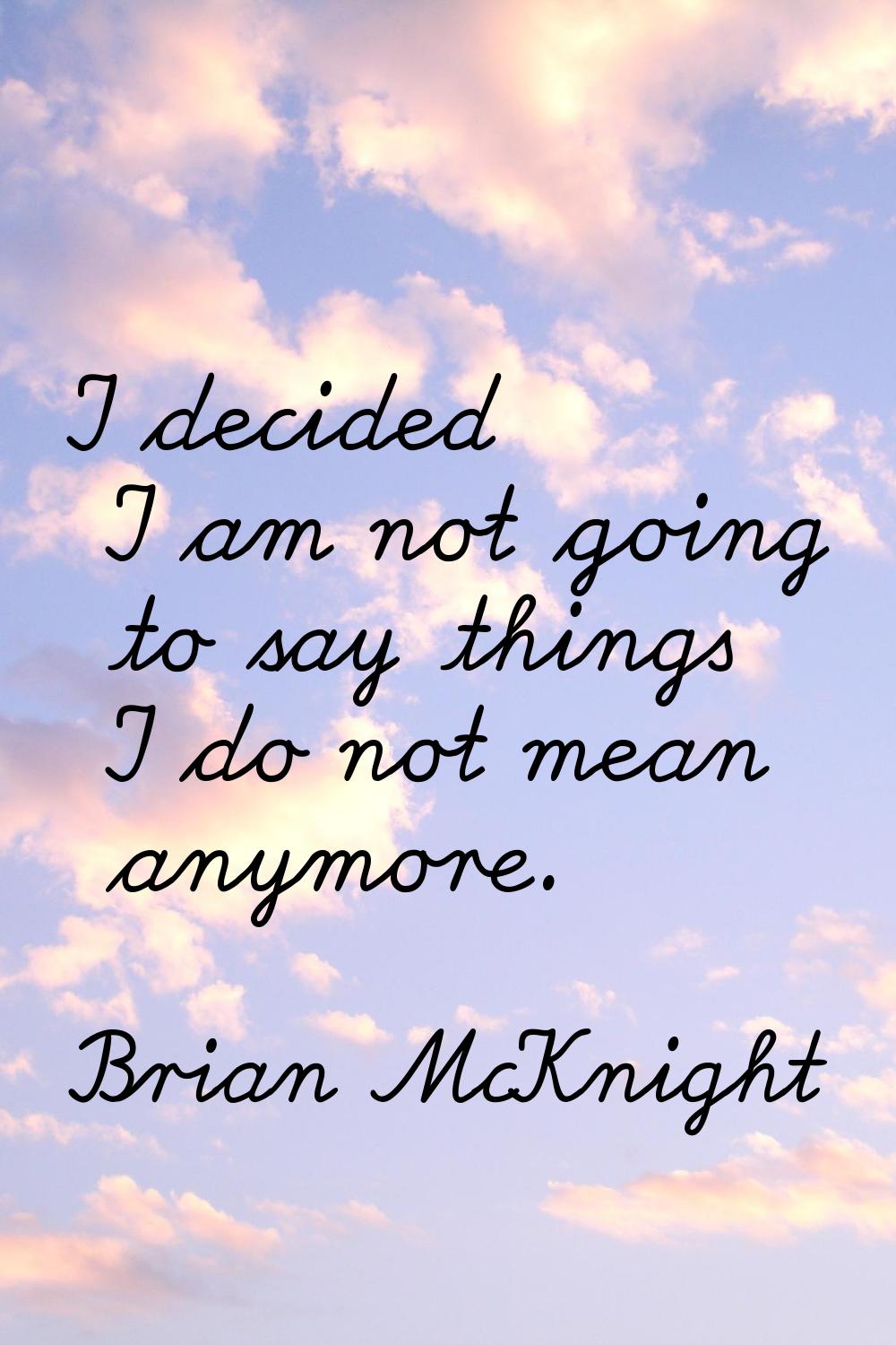 I decided I am not going to say things I do not mean anymore.