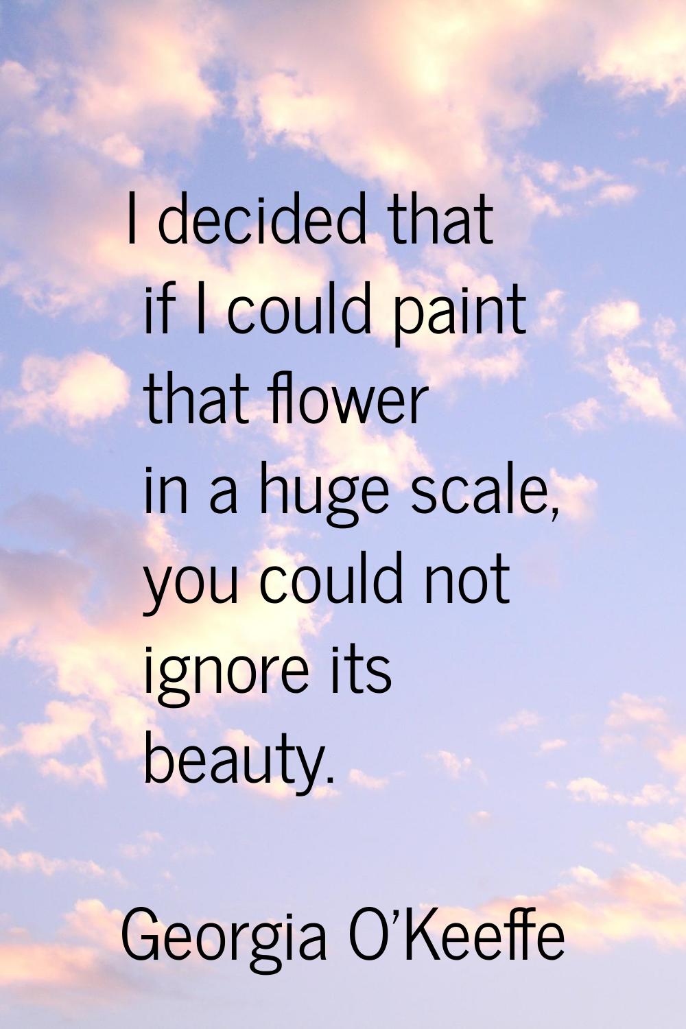 I decided that if I could paint that flower in a huge scale, you could not ignore its beauty.