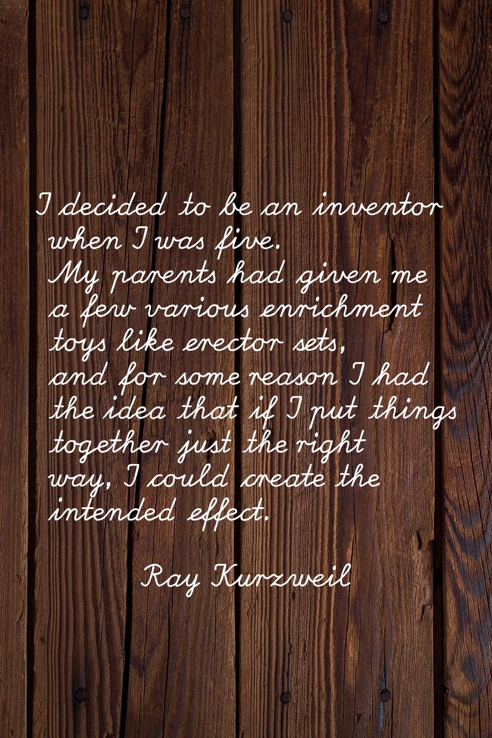 I decided to be an inventor when I was five. My parents had given me a few various enrichment toys 